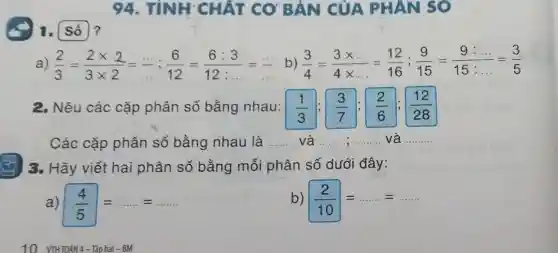 94. TÍNH CHẤT CƠ BẢN CỦA PHAN SO
a) (2)/(3)=(2times 2)/(3times 2)=(... )/(12)=(6:3)/(12:... )=(... )/(... ) b) (3)/(4)=(3times ldots )/(4times ldots )=(12)/(16);(9)/(15)=(9:ldots )/(15:ldots )=(3)/(5)
2. Nêu các cặp phân số bằng nhau: (1)/(3);(3)/(7);(2)/(6);(12)/(28)
Các cặp phân số bằng nhau là __ và .. __ __ và __
3. Hãy viết hai phân số bằng mỗi phân số dưới đây:
(4)/(5)=ldots ldots =ldots ldots 
(2)/(10)=ldots ldots =ldots ldots 
10 VTHTOÁN 4-Tâp hai - BM