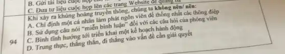 94
C. Đưa tư liệu cuộc họp lên các trang Website de quan
Khi xảy ra khủng hoảng truyền thông , chúng ta không nên nên:
A. Chi định một cá nhân làm phát ngôn viên để thống nhất các thông điệp
B. Sử dụng câu nói "miễn bình luận" đối với các câu hỏi của phóng viên
C. Bình tĩnh hướng tới triển khai một kế hoạch hành động
D. Trung thực, thẳng thắn, đi thẳng vào vấn đề cần giải quyết