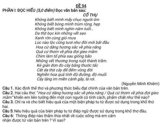 ĐỀ 94
PHẦN I: ĐỌC HIỂU (5,0 điểm) Đọc vǎn bản sau:
CỔ THỤ
Không biết mình mấy chục người ôm
Không biết bóng mình trùm rộng, hẹp
Không biết mình nghìn nǎm tuổi. __
Da thịt bọc kín những vết sẹo
Xanh rờn cùng gió mưa
Lúc nào lộc cũng tươi như đời mới bắt đầu
Hoa cứ dâng hương sắc về phía nắng
Quả cứ thơm về phía đợi gieo mầm
Chim làm tổ phía sau giông bão
Những vết thương trong ruột thành trầm.
Kẻ giản đơn đo cây bằng thước tấc
Cắt da thịt cây để đếm vòng đời
Nghiền hoa quả tính độ đường, độ muối
Cây lặng im miền cành gãy, lá rơi.
Câu 1. Xác định thể thơ và phương thức biểu đạt chính của vǎn bản trên.
Câu 2. Hai câu thơ: "Hoa cứ dâng hương sắc về phía nắng / Quả cứ thơm về phía đợi gieo
mầm" khiến em liên tưởng đến một con người có tính cách , phẩm chất như thế nào?
Câu 3. Chỉ ra và cho biết hiệu quả của một biện pháp tu từ được sử dụng trong khổ thứ
hai.
Câu 5: Nêu hiệu quả của biện pháp tu từ điệp ngữ được sử dụng trong khổ thơ đầu.
Câu 6: Thông điệp nào thấm thía nhất về cuộc sống mà em cảm
nhận được từ vǎn bản trên ? Vì sao?
(Nguyễn Minh Khiêm)