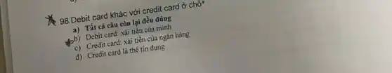 98.Debit card khác với credit card ở chỗ
a) Tất cả câu còn lại đều đúng
bb) Debit card: xải tiền của mình
c) Credit card: xải tiền của ngân hàng
d) Credit card là thẻ tín dụng