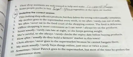 9.Their shop assistants are well trained to help and make
happy.
10. Some people prefer to buy __
unvegetables at the open -air market.
iv) Underline the correct answer.
This clothing shop sells nice products, but they deliver the wrong orders usually I sometimes.
2.My mother goes to the supermarket every week, so we often I rarely run out of milk.
3. We often I never eat in the food court of the shopping centres. The food is delicious.
Offline shopping is more convenient as I can never I always try on the products.
Susan usually / rarely eats late at night, so she keeps gaining weight.
She's careful, so she always / rarely checks the expiry date before buying products.
How often / usually do they hold a farmers' market in this town?
Chris always / never goes to the supermarket because he cannot bargain there.
My mum usually /rarely buys things online.just once or twice a year.
9. My times/Never Patrick goes to the supermarket, but most of the time he prefers the
10.
convenience store.