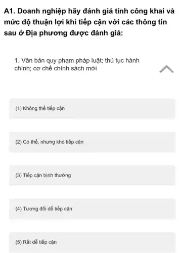 A1. Doanh nghiệp hãy đánh giá tính công khai và
mức độ thuận lợi khi tiếp cận với các thông tin
sau ở Địa phương được đánh giá:
1. Vǎn bản quy phạm pháp luật; thủ tục hành
chính: cơ chế chính sách mới
(1) Không thể tiếp cận
(2) Có thể, nhưng khó tiếp cận
(3) Tiếp cận bình thường
(4) Tương đối dễ tiếp cận
(5) Rất dễ tiếp cận