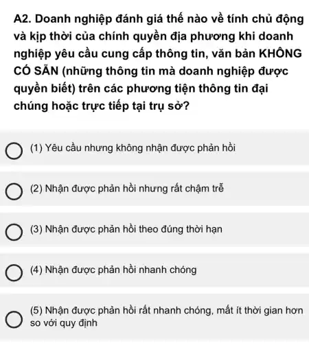 A2. Doanh nghiệp đánh giá thế nào về tính chủ động
và kịp thời của chính quyền địa phương khi doanh
nghiệp yêu cầu cung cấp thông tin, vǎn bản KHÔNG
CÓ SĂN (những thông tin mà doanh nghiệp được
quyền biết) trên các phương tiện thông tin đại
chúng hoặc trực tiếp tại trụ sở?
(1) Yêu cầu nhưng không nhận được : phản hồi
(2) Nhận được phản hồi nhưng rất chậm trễ
(3) Nhận được phản hồi theo đúng thời hạn
(4) Nhận được phản hồi nhanh chóng
(5) Nhận được phản hồi rất nhanh chóng, mất ít thời gian hơn
so với quy định