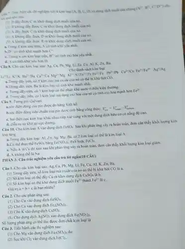 (A^2,B^2,C^+D^2)
cho
thì nghiệm với 4 kim logi (A. B.C. D) vadung dịch muối của chung (A"
C ra khoi dung dịch mobi của nó.
(2) 8 khing din dune dich mudi can nó
(3) A day dayc (ra khỏi dung dịch mosi của nó
dung dịch muối của nó
Brakhoi dung dịch muối của nó.
a. Trone 4 kim logi trên.A có tinh khi yea nhat
has có cạnh khi mạnh hơn C
C. Thone 4 ion kim loai trên. B^2+ có tính oxi hóa yếu nhất.
d. A cotinh Khử yếu hơn D.
Câu 8. Cho các kim logi sau: As. Ca.Ph Al, K, Zn, Ba
Li Li
K^2+ Ba^2+ Ba^2+ Ba^2+ Ca^2+/Ca
a. Trung day tron, có 5 kim loại mà oxide của nó có thể bị khử bởi CO.
h. Trong diy tren Ba là kim loại có tinh khừ mạnh nhất.
C. Trong day tren có 3 kim loại có thể phản khử nước ở điều kiện thường.
d. Trong day trin, có 3 kim loai ma dạng oxi hóa của nó có tính oxi hóa mạnh hơn
Fe^2+
Câu 9. Trong pin Galvani
a.she dien động của pin được đo bằng Volt kế
hsire dien động tiều chuẩn của pin được tinh bằng công thức:
E_(pin)^circ =E_(anvie)^circ -E_(cathade)^circ 
C. hai đien cực kim loại khác nhau tiếp xúc cùng với một dung dịch hữu cơ có nồng độ cao.
d. dien rasir khử tại cực đương.
Câu 10. Cho kim loại A vào dung dịch FeSO_(4)
Sau khi phản ứng xảy ra hoàn toàn đem cân thấy khối lượng kim
loại tàng.
a. Trong day kim loại:Al, Zn, Ag.Mg Ba, có 2 kim loại có thể là kim loại A.
h.Có thể thay thế FeSO_(4) bằng Fe(NO_(3))_(2) FeS hoặc FeCl_(2)
C. Nếu A là Cu thì kim sau khi phản ứng xảy ra hoàn toàn, đem cân thấy khối lượng kim loại giảm.
d. A khong the là Na.
PHAN 3: Câu trắc nghiệm yêu cầu trả lời ngắn(10 CÂU)
Câu 1. Cho các kim loại sau: Ag. Ca.Pb, Mg, Li, Fe Cu, Al, K,Zn Ba.
(1) Trong dãy trên.số kim loại mà oxide của nó có thể bị khư bởi CO là a.
(2) Số kim loại có thể đầy Cu ra khoi dung dịch
CuSO_(4) là b.
(3) Số kim loại có thể khừ dung dịch muối
Fe^3+ thành Fe^2+ là C.
Giá trị a+b+c là bao nhiều?
Câu 2. Cho các phàn ứng sau:
(1) Cho Cu vào dung dịch
FeSO_(4)
(2) Cho Cu vào dung dịch Fe_(2)(SO_(4))_(3)
(3) Cho K vào dung dịch CuSO_(4)
(4) Cho dung dịch AgNO_(3) vào dung dịch Fe(NO_(3))_(2)
Số lượng phản ứng có thể thu được đơn chất kim loại là
Câu 3. Tiến hành các thí nghiệm sau:
(1) Cho Mg vào dung dịch Fe_(2)(SO_(4))_(3) dur.
(2) Sục khí Cl_(2) vào dung dịch FeCl_(2)