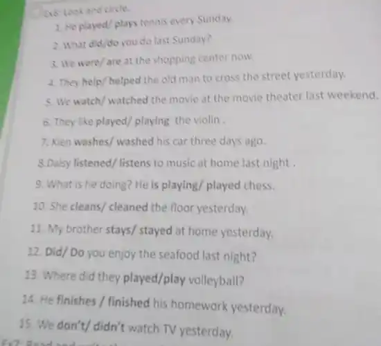 a6: Look and circle.
1. He played/plays tennis every Sunday.
2. What did/do you do last Sunday?
3. We were/are at the shopping center now.
4. They help/helped the old man to cross the street yesterday.
5. We watch/watched the movie at the movie theater last weekend.
6. They like played playing the violin
7. Kien washes/ washed his car three days ago.
8.Daisy listened/ listens to music at home last night
9. What is he doing? He is playing/played chess.
10. She cleans/ cleaned the floor yesterday.
11. My brother stays stayed at home yesterday.
12. Did/ Do you enjoy the seafood last night?
13. Where did they played/play volleyball?
14. He finishes /finished his homework yesterday.
15. We don't/ didn't watch TV yesterday.