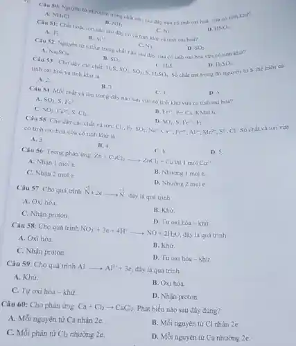 A.
B. NH_(3)
C. N_(2)
Câu 50: Nguyên từ nitrogen trong chất nào sau đây vừa có tính oxi hoá, vứa có tính khư?
NH_(4)Cl
D. HNO_(3)
Câu 51: Chất hoà ion nào sau đây có cả tính khứ và tính oxi hoá?
A. F_(2)
B. Al^3+
Câu 52: Nguyên tử sulfur trong chất nào sau đây vừa có tính oxi hoá vừa có tính khứ?
D. SO_(2)
C. Na.
A. Na_(2)SO_(4)
B.
H_(2)S,SO_(2),SO_(3),S,H_(2)SO_(4)
SO_(2)
C. H_(2)S
D. H_(2)SO_(4)
Số chất mà trong đó nguyên tư S thể hiện cả
Câu 53: Cho dãy các chất:
tính oxi hoá và tính khứ là
A. 2.
B. 3
C. 4.
D. 5.
Câu 54: Mỗi chất và ion trong dãy nào sau vừa có tính khứ vừa có tính oxi hoá?
A. SO_(2),S,Fe^3+
B. Fe^2+ Fe,Ca, KMnO_(4)
C. SO_(2),Fe^2+,S,Cl_(2)
D. SO_(2),S,Fe^2+,F_(2)
Cl_(2),F_(2),SO_(2),Na^+,Ca^2+,Fe^2+,Al^3+,Mn^2+,S^2-
Câu 55: Cho dãy các chất và ion:
Cl. Số chất và ion vừa
có tính oxi hoá vừa có tính khử là
A. 3.
B. 4.
C. 6.
D. 5
Câu 56: Trong phàn ứng: Zn+CuCl_(2)arrow ZnCl_(2)+Cu thi1molCu^2+
A. Nhận 1 mol e.
B. Nhường 1 mol e.
C. Nhận 2 mol e.
D. Nhường 2 mol e.
Câu 57: Cho quá trình stackrel (+5)(N)+2earrow stackrel (+3)(N)
đây là quá trình
A. Oxi hóa.
B. Khư.
C. Nhận proton.
D. Tự oxi hóa -khử.
Câu 58: Cho quá trình NO_(3)^-+3e+4H^+arrow NO+2H_(2)O đây là quá trình
A. Oxi hóa.
B. Khử.
C. Nhận proton.
D. Tự oxi hóa -khử.
Câu 59: Cho quá trình Alarrow Al^3++3e đây là quá trình
A. Khử.
B. Oxi hóa.
C. Tự oxi hóa -khử.
D. Nhận proton.
Câu 60: Cho phản ứng:
Ca+Cl_(2)arrow CaCl_(2)
Phát biểu nào sau đây đúng?
A. Mỗi nguyên tử Ca nhận 2e.
B. Mỗi nguyên tử Cl nhận 2e.
C. Mỗi phân tử Cl_(2) nhường 2e.
D. Mỗi nguyên tử Ca nhường 2e.