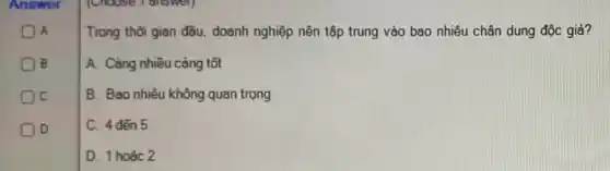 A
B
Oc
D
Trong thời gian đầu.doanh nghiệp nên tập trung vào bao nhiêu chân dung độc giả?
A. Càng nhiều càng tốt
B. Bao nhiêu không quan trọng
C. 4 dến 5
D. 1 hoǎc 2