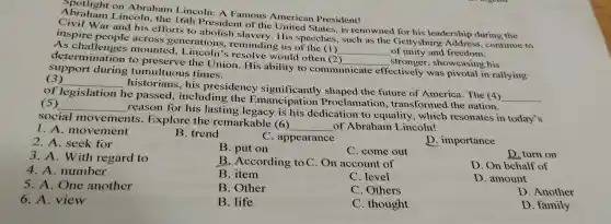 Abought on Abraham Lincoln A Famous Americ an President!
Civi I Wa r and his eff orts to aboli ish slavery.His sp eeches such as the Getty's leadership , du continue to
inspire pe oole across gene rations.slavery g us of the (1)
__ of unity and freedom
ow ned for hi s leadership during the
det challenge.m ounted, I incoms would one (1)
__ stronger ,sho wcasing his
support during r tu multuous times.
determination to preserve the Union.so ability to comm
municate ectively was pivotal his vine
(3)
__
historial is, his presidency significantly shaped the future of America.The (4)
__ of legislation he passed inclu lding the Er nancipation P roclar the futu ransformed the nation.
(5) __
reason for his lasting I egacy is his dedicatio n to equality which resonates'in today's
soc ial movements.Explore the r emarkable (6)
__ of A raham Lincoln!
1. A . movement
2. A. seek for
B. trend
C appearance
D importance
3.A. With regard to
B. put on
C. com out
D. turn on
4. A number
B .According to C. On account of
D.On behalf of
B item
C. level
D . amount
5. A . One another
B .Other
C Others
D. Another
6. A.view
B. life
C . thought
D family