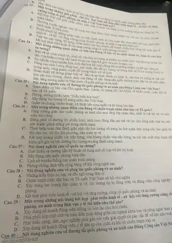 A.
có quốc phonắp chủ yếu hân dân lao độ savà chính quản chúng nhân dân
trong nhiệm tranh là lợi
trách nhiệm chế
ninh ở thực hiện
kiện toàn to chuyển :chǎm lo bởi đường nǎng cao nǎng lực và
án lý nghiên cứu bố sung mờ rộng thêm chức nǎng, nhiệm vụ của các co quan chuyên
Nhà nước
tế - xã hội thống pháp luật, cơ chế chính hồnh có liên quan đến thực hiện kết hợp phát triển
hợp phẩy đựng, bổ *cường cùng có chính sách có
phóng, an ninh trong tinh hình mới
tư tường?
cơ bản của Đảng về bảo vệ an ninh chính trị, kinh tế, vǎn hóa
kinh tế bàn chính các
hình chính trị, kinh tế vǎn hóa tư tướng là nhiệm vụ chiến lược vừa thường xuyên lâu
khẩn trương cấp bách trong cục điện thế giới và nước ta
nghiệp công nghiệp hóa.hiện đại hóa đất nước đang đặt ra những nhiệm vụ hết sức nǎng nể
vững mạnh, tuyệt đối trung thành với tổ quốc tổng hợp, sức chiến đấu để lực lượng vũ trang thật sự là lực lượng chính trị
hóa các chủ trương, chính sách của Đảng về xây dựng nền quốc phòng toàn dân và an ninh nhân
pháp luật về bảo vệ an ninh chính trị kinh tế, vǎn hóa tư tưởng là, thể chế
dân, tǎng cường quản lý Nhà nước về quốc phòng và an ninh
Câu 35: Nội dung nghiên cứu về đường lối quốc phòng và an ninh của Đảng Cộng sản Việt Nam?
bào vệ Tổ quốc A. Quan điểm cơ bản của Chủ nghĩa MắC.Lênin, tư tường Hồ Chí Minh về chiến tranh quân đội và
B. Phòng, chống chiến lược "Diễn biến hòa bình",
C. Xây dựng lực lượng vũ trang nhân dân Việt Nam
D. Quân sự chung, chiến thuật, kỹ thuật bắn súng ngắn và sử dụng lưu đạn
Câu 36: Một trong những quan điểm của Đảng về chiến tranh nhân dân bão vệ Tổ quốc?
A. Tǎng cường giáo dục quốc phòng an ninh cho mọi tầng lớp nhân dân, nhất là thể hệ trẻ và sinh
viên nói riêng
B. Đảng phải có đường lối chiến lược, sách lược đúng đắn tạo thế và lực cho từng mặt trận tạo nên
sức mạnh giành thẳng lợi trong chiến tranh
C. Thực hiện toàn dân đánh giặc phải lấy lực lượng vũ trang ba thứ quân làm nòng cốt, bao gồm bộ
đội chủ lực, bộ đội địa phương, dân quân tự vệ
D. Kết hợp kháng chiến với xây dựng, vừa kháng chiến vừa xây dựng, ra sức sản xuất thực hành tiế
kiệm giữ gìn và bồi dưỡng lực lượng ta càng đanh càng mạnh
Câu 37: Nội dung nghiên cứu về quân sự chung?
A. Giới thiệu và hướng dẫn kỹ thuật sử dụng một số loại vũ khí bộ binh
B. Xây dựng nền quốc phòng toàn dân
C. Lịch sử truyền thống các quân binh chùng
D. Phòng chống địch tiến công bằng vũ khí công nghệ cao
Câu 38: Nội dung nghiên cứu về công tác quốc phòng và an ninh?
Những kiến thức cơ bản về đội ngũ trong đơn vị
Chiến tranh nhân dân bảo vệ Tổ quốc Việt Nam xã hội chủ nghĩa
B.Xây dựng lực lượng dân quân tự vệ,lực lượng dự bị động viên và động viên công nghiệp
phòng.
D.Kết hợp phát triển kinh tế - xã hội với tǎng cường, cùng cố quốc phòng và an ninh
Câu 39: Một trong những nội dung kết hợp phát triển kinh tế - xã hội với tǎng cường cùng có
phòng, an ninh trong lĩnh vực y tế thể hiện như thế nào?
A.Xây dựng kế hoạch động viên thông tin liên lạc cho thời chiến
B. Phải phối hợp chặt chẽ và toàn diện hoạt động giữa các ngành khoa học và công nghệ then c
Phát triển nông, lâm, ngư nghiệp phải gắn với việc giải quyết tốt các vấn đề xã hội như xoá
Xây dựng kế hoạch động viên y tế dân sự cho quân sự khi có chiến tranh xảy ra
Câu 40: Nội dung nghiên cứu về đường lối quốc phòng và an ninh của Đảng Cộng sản
HP (2024.02)-CĐ-505