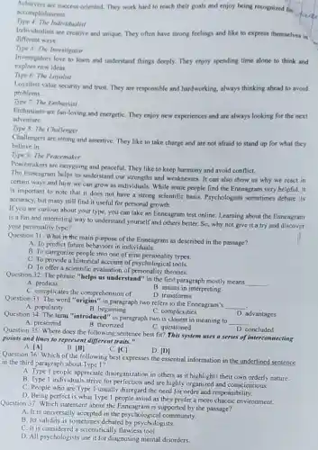 Achievers are success-oriented. They work hard to reach their goals and enjoy being recognized for
accomplishments.
Type 4: The Individualist
Individualists are creative and unique. They often have strong feelings and like to express themselves in
different ways.
Type 5: The Investigator
explore new ideas.
Investigators love to learn and understand things deeply.They enjoy spending time alone to think and
Type 6: The Loyalist
Loyalists value security and trust. They are responsible and hardworking, always thinking ahead to avoid
problems.
Type 7: The Enthusiast
Enthusiasts are fun-loving and energetiC. They enjoy new experiences and are always looking for the next
adventure.
Type 8: The Challenger
Challengers are strong and assertive. They like to take charge and are not afraid to stand up for what they
believe in.
Type 9: The Peacemaker
Peacemakers are easygoing and peaceful. They like to keep harmony and avoid conflict.
The Enneagram helps us understand our strengths and weaknesses. It can also show us why we react in
certain ways and how we can grow as individuals. While some people find the Enneagram very helpful, it
is important to note that it does not have a strong scientific basis. Psychologists sometimes debate is
accuracy, but many still find it useful for personal growth.
If you are curious about your type, you can take an Enneagram test online. Learning about the Enneagram
is a fun and interesting way to understand yourself and others better.So, why not give it a try and discover
your personality type?
Question 31: What is the main purpose of the Enneagram as described in the passage?
A. To predict future behaviors in individuals.
B. To categorize people into one of nine personality types.
C. To provide a historical account of psychological tools.
D. To offer a scientific evaluation of personality theories.
Question 32: The phrase "helps us understand" in the first paragraph mostly means
__ .
B. assists in interpreting
A. predicts
C. complicates the comprehension of
D. transforms
Question 33: The word "origins" in paragraph two refers to the Enneagram's
__
A. popularity
B. beginning
C. complexities
Question 34: The term "introduced" in paragraph two is closest in meaning to
__
D. advantages
A. presented
B. theorized
C. questioned
D. concluded
Question 35: Where does the following sentence best fit? This system uses a series of interconnecting
points and lines to represent different traits."
A. vert Avert 
B. [B]
C. vert Cl
D. [D]
Question 36: Which of the following best expresses the essential information in the underlined sentence
in the third paragraph about Type 1?
A. Type 1 people appreciate disorganization in others as it highlights their own orderly nature.
B. Type 1 individuals strive for perfection and are highly organized and conscientious.
C. People who are Type 1 usually disregard the need for order and responsibility.
D. Being perfect is what Type 1 people avoid as they prefer a more chaotic environment.
Question 37: Which statement about the Enneagram is supported by the passage?
A. It is universally accepted in the psychological community.
B. Its validity is sometimes debated by psychologists.
C. It is considered a scientifically flawless tool.
D. All psychologists use it for diagnosing mental disorders.