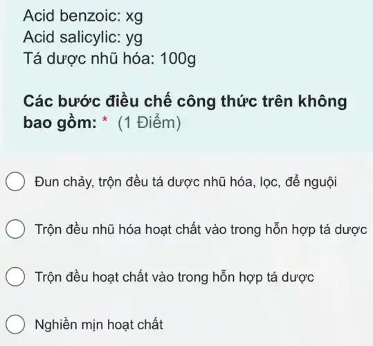 Acid benzoic: xg
Acid salicylic:yg
Tá dược nhũ hóa: 100g
Các bước điều chế công thức trên không
bao gồm: * (1 Điểm)
Đun chảy, trộn đều tá dược nhũ hóa, lọc, để nguội
Trộn đều nhũ hóa hoạt chất vào trong hỗn hợp tá dược
Trộn đều hoạt chất vào trong hỗn hợp tá dược
Nghiền mịn hoạt chất