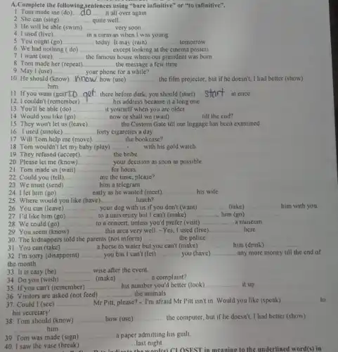 A.Complete the following,sentences using "bare infinitive" or "to infinitive".
1. Tom made me (do).... .......... it all over again __
2. She can (sing) __ quite well.
3. He will be able (swim).. __ very soon
4. I used (live) __ in a caravan when I was young
5. You ought (go) __ today. It may (rain) __ tomorrow.
6. We had nothing (do) ....... __ except looking at the cinema posters
7. I want (see) __ the famous is house where our president was born
8. Tom made her (repeat) __ the message a few time.
10. He should (know) __ how (use) __ the film projector, but if he doesn't, I had better (show)
__ him.
9. May I (use) __ your phone for a while?
11. If you want (get __ get there before dark.you should (start) __ at once
12. I couldn't (remember) __ his address because it a long one
13. You'll be able (do) __ it yourself when you are older
14. Would you like (go) __ now or shall we (wait) __ till the end?
15. They won't let us (leave) __ the Custom Gate till our luggage has been examined
16. I used (smoke) __ forty cigarettes a day
17. Will Tom help me (move) __ the bookcase?
18. Tom wouldn't let my baby (play) __ beautiful with his gold watch
19. They refused (accept) __ the bribe.
20. Please let me (know) __ your decision as soon as possible.
21. Tom made us (wait) __ for hours.
22. Could you (tell) __ me the time, please?
23. We must (send) __ him a telegram
24. I let him (go) __ early as he wanted (meet) __ his wife
26. You can (leave) __ your dog with us if you don't (want) __ (take)
25. Where would you like (have) __ lunch?
27. I'd like him (go) __ to a university but I can't (make) __ him (go) __
28. We could (go) __ to a concert, unless you'd prefer (visit) __ a museum
29. You seem (know ) __ this arca very well -Yes, I used (live) __ here
31. You can (take) __ a horse to water but you can't (make) __ him (drink) __
30. The kidnappers told the parents (not inform) __ the police
32. I'm sorry (disappoint) __ you but I can't (let) __ you (have) __ any more money till the end of
the month
33. It is easy (be) __ wise after the event
35. If you can't (remember) __ his number you'd better (look) __ it up
34. Do you (wish) __ (make) __ a complaint?
37. Could I (see) __ Mr Pitt, please? - I'm afraid Mr Pitt isn't in. Would you like (speak)
__ to
his secretary'
36. Visitors are asked (not feed) __ the animals
38. Tom should (know) __ how (use) __ the computer, but if he doesn't I had better (show)
__ him
39. Tom was made (sign) __ a paper admitting his guilt
40. I saw the vase (break) __ last night.
he world(s) CLOSEST in meaning to the underlined word(s) in