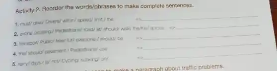 Activity 2. Reorder the words/phrases to make complete sentences.
1. must/ drive/ Drivers/within/ speed/limit./ the
__
2. zebra/ crossing//Pedestrians/ road/ at/should/ walk/ the/the across =>
__
3. transport/ Public/free/ for/ everyone.should/ be
__
__
__
4. the/ should/pavement.Pedestrians/ use
5. rainy/days/ is/not/ Cycling/ relaxing!on/
=>