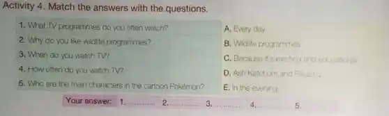 Activity 4. Match the answers with the questions.
1. What TV programmes do you often watch?
2. Why do you like wildlife programmes?
3. When do you watch TV?
4. How often do you watch TV?
5. Who are the main characters in the cartoon Pokémon?
A. Every day.
B. Wildlife programmes
C. Because it's exciting and educational
D. Ash Ketchum and Pkachu
E. In the evening
Your answer: 1
__
__ ......
__
__
5.