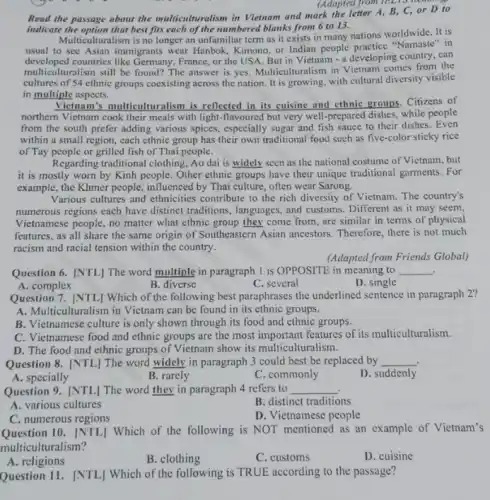 (Adapted from 12.2 C or D to
passage
indicate the option that best fits each of the numbered blanks from 6 to 13.
Multiculturalism is no longer an unfamiliar term as it exists in many nations worldwide. It is
usual to see Asian immigrants wear Hanbok, Kimono or Indian people practice "Namaste in
developed countries like Germany, France or the USA. But in Vietnam - a developing country, can
multiculturalism still be found The answer is yes.Multiculturalism in Vietnam comes from the
cultures of 54 cthnic groups coexisting across the nation. It is growing with cultural diversity visible
in multiple aspects.
Vietnam's multiculturalism is reflected in its cuisine and ethnic groups. Citizens of
northern Vietnam cook their meals with light-flavoured but very well-prepared dishes, while people
from the south prefer adding various spices, especially sugar and fish sauce to their dishes. Even
within a small region each ethnic group has their own traditional food such as five-color sticky rice
of Tay people or grilled fish of Thai people.
Regarding traditional clothing, Ao dai is widely seen as the national costume of Vietnam, but
it is mostly worn by Kinh people. Other ethnic groups have their unique traditional garments. For
example, the Khmer people,influenced by Thai culture,often wear Sarong.
Various cultures and ethnicities contribute to the rich diversity of Vietnam. The country's
numerous regions each have distinct traditions, languages, and customs. Different as it may seem,
Vietnamese people, no matter what ethnic group they come from, are similar in terms of physical
features, as all share the same origin of Southeastern Asian ancestors Therefore, there is not much
racism and racial tension within the country.
(Adapted from Friends Global)
Question 6. [NTL] The word multiple in paragraph 1 is OPPOSITE in meaning to __ .
B. diverse
C. several
D. single
A. complex
Question 7. [NTL] Which of the following best paraphrases the underlined sentence in paragraph 2?
A. Multiculturalism in Vietnam can be found in its ethnic groups.
B. Vietnamese culture is only shown through its food and ethnic groups.
C. Vietnamese food and ethnic groups are the most important features of its multiculturalism.
D. The food and ethnic groups of Vietnam show its multiculturalism.
Question 8. [NTL] The word widely in paragraph 3 could best be replaced by __ .
B. rarely
C. commonly
D. suddenly
A. specially
Question 9. [NTL] The word they in paragraph 4 refers to __
A. various cultures
B. distinct traditions
C. numerous regions
D. Vietnamese people
Question 10. [NTL] Which of the following is NOT mentioned as an example of Vietnam's
multiculturalism?
Question 11. [NTL] Which of the following is TRUE according to the passage?