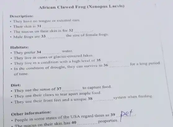 African Clawed Frog (Xenopus Laevis)
Description:
- They have no tongue or external ears.
- Their skin is 31 __
- The mucus on their skin is for 32 __
- Male frogs are 33 __
the size of female frogs.
Habitats:
- They prefer 34 __ . water.
- They live in oases or glacier-covered lakes.
- They live in a condition with a high level of 35
__
- In the condition of drought, they can survive in 36
__
for a long period
of time.
Diet:
- They use the sense of 37 __
to capture food.
- They use their claws to tear apart ample food.
- They use their front feet and a unique 38
__
system when feeding
Other information:
- People in some states of the USA regard them as 39
__
- The mucus on their skin has 40 __ properties.