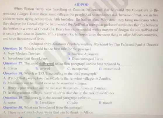 AIDPOD
When Simon Berry was travelling in Zambia, he noticed that he could buy Coca-Cola in the
remotest villages. But in these same villages the people had no medicines and, because of that.one in five
children were dying before their fifth birthday. He had an idea. Why don't they bring medicines when
thev deliver the Coca -Cola? So he invented the AidPod, a triangular packet of medicines that fits between
the bottles in a crate of Coca-Cola Berry has experimented with a number of designs for his AidPod and
is testing his ideas in Zambia. If his plan works, he hopes to do the same thing in other African countries,
and save thousands of lives.
(Adapted from Solutions Pre-Intermediate Workbook by Tim Falla and Paul A Davies)
Question 26. Which could be the best title for the passage?
A. New Modern Devices
B. Science Advances
C. Inventions that Save Lives
D. Disadvantaged Lives
Question 27. The word delivered in the first paragraph can be best replaced by __
A. driven
B. arrived
C. transported
D. transmitted
Question 28. Which is TRUE according to the third paragraph?
A. It's not that easy to buy Coca-Cola in the remotest villages in Zambia.
B. Medicines can be found even in the remotest villages.
C. Berry's plan worked and he did save thousands of lives in Zambia.
D. In the remotest villages, some children died due to the lack of medicines.
Question 29. The word it in the second paragraph refers to __ .
A. water
B. LiveStraw
C. tube
D. mouth
Question 30. What can be inferred from the passage?
A. There is not much clean water that can be drunk in Africa.