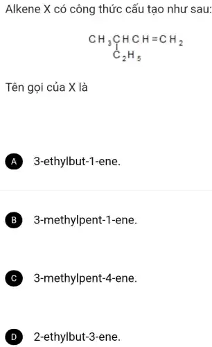 Alkene X có công thức cấu tạo như sau:
CH_(3)underset (C)(CH)HCH=CH_(2) C_(2)H_(5)
Tên gọi của X là
A 3-ethylbut-1-ene
B 3-methylpent-1 -ene.
C 3-methylpent -4-ene.
D 2-ethylbut-3-ene.