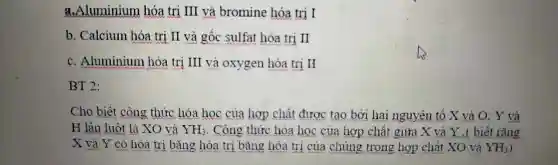 a.luminium hóa trị III và bromine hó trị I
b. Calc ium hóa trị II và gố c sulfa t hóa trị II
c. All uminium hó a trị ị III và oxy gen hóa trị H
BT 2:
H là biết là XO và
YH_(3) . Công thức hó:a hoc : của hợp chấ t giữa X và Y .( biết rằng
Cho biết côr 1g thức hóa học của hơ P chất đư vợc tạo bờ i hai ngu yên tố X và O;Y và
X và Y có hóa trị bǎng hóa trị bã ng hóa trị của a chún;g trong hợp ch ất XO và YH_(3)