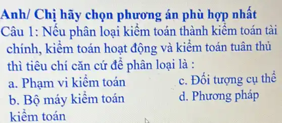 Anh/ Chị hãy chọn phương án phù hợp nhất
Câu 1: Nếu phân loại kiểm toán thành kiểm toán tài
chính, kiềm toán hoạt động và kiểm toán tuân thủ
thì tiêu chí cǎn cứ để phân loại là :
a. Phạm vi kiềm toán
c. Đối tượng cụ thể
b. Bộ máy kiểm toán
d. Phương pháp
kiềm toán