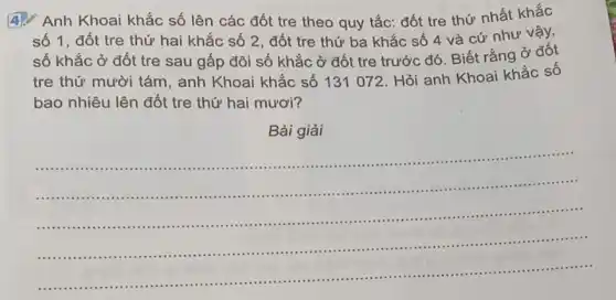 Anh Khoai khắc số lên các đốt tre theo quy tắc: đốt tre thứ nhất khắc
số 1, đốt tre thứ hai khắc số 2, đốt tre thứ ba khắc số 4 và cứ như vậy,
số khắc ở đốt tre sau gấp đôi số khắc ở đốt tre trước đó. Biết rằng ở đốt
tre thứ mười tám anh Khoai khắc số 131 072. Hỏi anh Khoai khắc số
bao nhiêu lên đốt tre thứ hai mươi?
Bài giải
__
IIIIIII ..........................................................................
.........................................................................
..........................................................................................
....................................................................................
.................................
........................