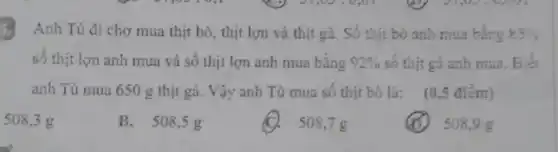 Anh Tú đi chợ mua thịt bò, thịt lợn và thịt gà.Số thịt bỏ anh mua bằng 55% 
số thịt lợn anh mua và số thịt lợn anh mua bằng 92%  số thịt gà anh mua. Biết
anh Tú mua 650 g thịt gà. Vậy anh Tú mua số thịt bỏ là: (0,5 điểm)
508,3 g
B. 508,5 g
(C). 508,7 g
508,9 g