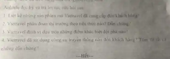 Anh/chi đọc kỳ và trả lời các câu hòi sau:
1 Liêt kê những sản phám mà Vietravel đã cung cấp đến khách hàng?
2. Vietravel phân doan thi trường theo tiểu thức nào?Dần chứng?
3. Victravel đinh vị dựa trên những điểm khác biệt đột phá nào?
4. Vietravel đã sử dụng công cụ truyền thông nào đến khách hàng Tóm tất tất cả
những dẫn chứng?