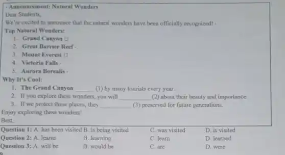 - Announcement: Natural Wonders
Dear Students,
We're excited to announce that the natural wonders have been officially recognized! .
Top Natural Wonders:
1. Grand Canyon O
2. Great Barrier Reef
3. Mount Everest D
4. Victoria Falls
5. Aurora Borealis
Why It's Cool:
1. The Grand Canyon __ (1) by many tourists every year.
2. If you explore these wonders, you will __ (2) about their beauty and importance.
3. If we protect these places, they __ (3) preserved for future generations.
Enjoy exploring these wonders!
Best,
Question 1: A. has been visited B. is being visited
C. was visited
D. is visited
Question 2: A. learns
B. learning
C. learn
D. learned
Question 3: A. will be
B. would be
C. are
D. were