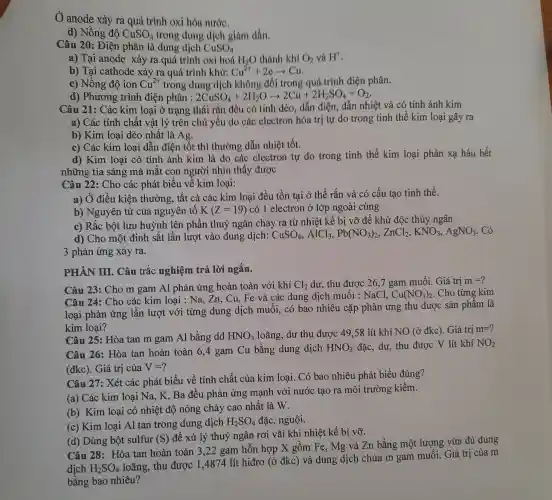 Ở anode xảy ra quá trình oxi hóa nước.
d) Nồng độ CuSO_(4) trong dung dịch giảm dần.
Câu 20: Điện phân là dung dịch CuSO_(4)
a) Tại anode xảy ra quá trình oxi hoá H_(2)O thành khí O_(2) và H^+
b) Tại cathode xảy ra quá trình khử: Cu^2++2earrow Cu
c) Nồng độ ion Cu^2+ trong dung dịch không đổi trong quá trình điện phân.
d) Phương trình điện phân : 2CuSO_(4)+2H_(2)Oarrow 2Cu+2H_(2)SO_(4)+O_(2)
Câu 21: Các kim loại ở trạng thái rắn đều có tính dẻo, dẫn điện, dẫn nhiệt và có tính ánh kim
a) Các tính chất vật lý trên chủ yếu do các electron hóa trị tự do trong tinh thể kim loại gây ra
b) Kim loại dẻo nhất là Ag.
c) Các kim loai dẫn điện tốt thì thường dẫn nhiệt tốt.
d) Kim loại có tính ánh kim là do các electron tự do trong tinh thể kim loại phản xạ hầu hết
những tia sáng mà mắt con người nhìn thấy được
Câu 22: Cho các phát biểu về kim loại:
a) Ở điều kiện thường, tất cả các kim loại đều tồn tại ở thể rắn và có cấu tạo tinh thể.
b) Nguyên tử của nguyên tố K(Z=19) có 1 electron ở lớp ngoài cùng
c) Rắc bột lưu huỳnh lên phần thuỷ ngân chảy ra từ nhiệt kế bị vỡ để khử độc thủy ngân
d) Cho một đinh sắt lần lượt vào dung dịch:
CuSO_(4),AlCl_(3),Pb(NO_(3))_(2),ZnCl_(2),KNO_(3),AgNO_(3) Có
3 phản ứng xảy ra.
PHÀN III. Câu trắc nghiệm trả lời ngắn.
Câu 23: Cho m gam Al phản ứng hoàn toàn với khí Cl_(2) dư, thu được 26,7 gam muối. Giá trị m=
Câu 24: Cho các kim loại : Na, Zn.. Cu, Fe và các dung dịch muối : NaCl, Cu(NO_(3))_(2) . Cho từng kim
loại phản ứng lần lượt với từng dung dịch muối, có bao nhiêu cặp phản ứng thu được sản phẩm là
kim loại?
Câu 25: Hòa tan m gam Al bằng dd HNO_(3) loãng, dư thu được .49,58 lít khí NO (ở đkc). Giá tri
m=?
Câu 26: Hòa tan hoàn toàn 6,4 gam Cu bằng dung dịch HNO_(3) đặc, dư, thu được V lít khí NO_(2)
(đkc). Giá trị của V=
Câu 27: Xét các phát biểu về tính chất của kim loại Có bao nhiêu phát biểu đúng?
(a) Các kim loại Na, K, Ba đều phản ứng mạnh với nước tạo ra môi trường kiềm.
(b) Kim loại có nhiệt độ nóng chảy cao nhất là W.
(c) Kim loại Al tan trong dung dich H_(2)SO_(4) đặc, nguội.
(d) Dùng bột sulfur (S) để xử lý thuỷ ngân rơi vãi khi nhiệt kế bi vỡ.
Câu 28: Hòa tan hoàn toàn 3,22 gam hỗn hợp X gồm Fe, Mg và Zn bằng một lượng vừa đủ dung
dịch H_(2)SO_(4)
loãng, thu được 14874 lít hiđro (ở đkc) và dung dịch chứa m gam muối.Giá trị của m
bằng bao nhiêu?