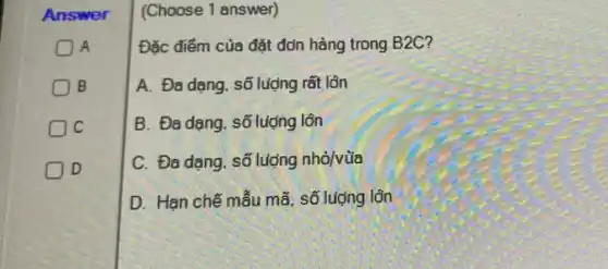 Answer
A
B
C
D
(Choose 1 answer)
Đǎc điểm của đặt đơn hàng trong B2C?
A. Đa dạng, số luộng rất lôn
B. Đa dạng , số luợng lớn
C. Đa dạng. số lượng nhỏ/vùa
D. Han chế mẫu mã, số lượng lôn