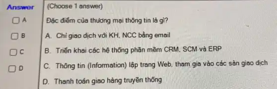 Answer
A
B
C
D
(Choose 1 answer)
Đặc điểm của thưởng mại thông tin là gì?
A. Chi giao dịch või KH. NCC bằng email
B. Triển khai các hệ thống phần mềm CRM. SCM và ERP
C. Thông tin (Information) lập trang Web, tham gia vào các sản giao dịch
D. Thanh toán giao hàng truyền thống