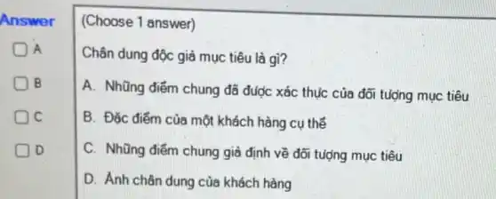 Answer
A
B
C
D
(Choose 1 answer)
Chân dung độc giả mục tiêu là gì?
A. Nhũng điểm chung đã được xác thục của đối tượng mục tiêu
B. Đặc điểm của một khách hàng cụ thể
C. Những điểm chung giả định về đối tượng mục tiêu
D. Ánh chân dung của khách hàng