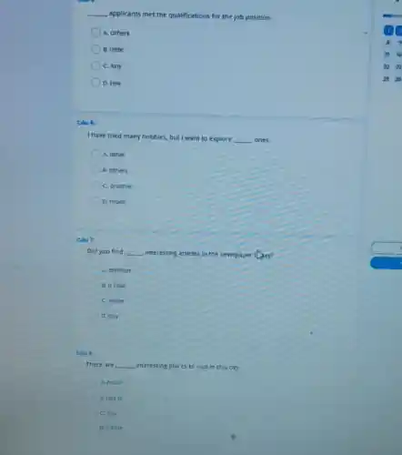 __
applicants met the qualifications for the job position.
A. Others
B. Little
C. Any
D. Few
Cáu 6:
I have tried many hobbies, but I want to explore __ ones.
A. other
B. others
C. another
D. much
Càu 7:
Did you find __ interesting articles in the newspaper
A. another
B. a little
C. some
D. any
Cau B:
There are __ interesting places to visit in this city.
A. much
B. lots of
C. any
D. o little