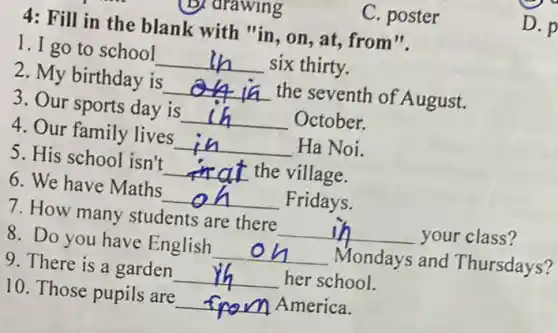 arawing
C. poster
4: Fill in the blank with "in, on , at, from".
1. I go to school __ six thirty.
2. My birthday is __ the seventh of August.
3. Our sports day is __ October.
4. Our family lives __ Ha Noi.
5. His school isn't __ the village.
6. We have Maths __ Fridays.
7. How many students are there __ your class?
8. Do you have English __ Mondays and Thursdays?
9. There is a garden __ her school.
10. Those pupils are __ America.
D. p