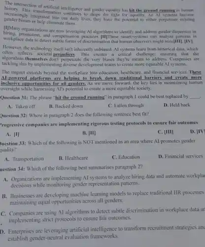 This an of artificial intelligence and gender equality has hit the ground running in human
increasingly transformation co daily lives, they have the potential to either perpetuate existing
gender biases or help eliminate them.
[I]Many organizations are now leveraging AI algorithms to identify and address gender disparities in
workplace data to detect subtle forms of discrimination that human observers might miss[III]. [IV].
hiting, promotion.and compensation practices.[II]These smart -systems can analyze patterns in
However, the technology itself isn't inherently unbiased. Al systems learn from historical data, which
often reflects societal prejudices .This creates a critical challenge ensuring that the
algorithms themselve s don't perpetuate the very biases they're meant to address.Companies are
tackling this by implementing diverse development teams to create more equitable AI systems.
The impact extends beyond the workplace into education healthcare, and financial services . These
Al-powered platforms are helping to break down traditional barriers and create more
inclusive opportunities for all genders. As we move forward, the key lies in maintaining human
oversight while harnessing AI's potential to create a more equitable society.
Question 31: The phrase "hit the ground running" in paragraph 1 could be best replaced by __ .
A. Taken off
B. Backed down
C. Fallen through
D. Held back
Question 32: Where in paragraph 2 does the following sentence best fit?
rogressive companies are implementing rigorous testing protocols to ensure fair outcomes
A. [I]
B. vert IIvert 
C. [III]
D. vert IVvert 
uestion 33: Which of the following is NOT mentioned as an area where Al promotes gender
quality?
A. Transportation
B. Healthcare
C. Education
D. Financial services
uestion 34: Which of the following best summarises paragraph 2?
A. Organizations are implementing Al systems to analyze hiring data and automate workpla
decisions while monitoring gender representation patterns.
B. Businesses are developing machine learning models to replace traditional HR processes
maintaining equal opportunities across all genders.
C. Companies are using AI algorithms to detect subtle discrimination in workplace data ar
implementing strict protocols to ensure fair outcomes.