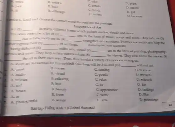 A. artist
B. artist's
C. take
A. pick
B. hold
C. artists
D. print
A. if
B. although
C. bring
D. artists'
C. unless
D. get
D. because
Read and choose the correct word to complete the passage.
Importance of Art
A-t (1) __
in many different forms which include audios visuals and more.
We othen consume 2 lot of (2) __
arts in the form of music, songs and more. They help us (3)
__ our minds, motivate us (4) __
strengthen our emotions Poetries are audio arts help the
Borepress their (5) __
in writings.
Created by: Mr Thanh (C569904525)
Being different (5) __
audio arts, visual (7) __
are in the form of painting, photography,
haves and more They help artists communicate (8)
__ the viewer. They also allow the viewer (9)
__ the art in their own way. Thus, they invoke a variety of emotions among us.
In short at is exertial for humankind. Our lives will be dull and (10) __ without art.
A. come
B. comes
C. coming
D. to come
2. A. andio
B. visual
C. poetic
D. musical
B. A. relaxes
B. relaxing
C. relax
D. relaxed
and
B. but
C. so
D. for
A. house
B. beauty
C. appearance
D. feelings
A. as
B. from
C. same
D. like
photographs
B. songs
C. arts
D. paintings
Bài tập Tiếng Anh 7 (Global Spocess)