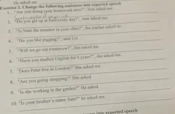 He asked me
Exercise 2. Change __
sentences into reported speech
1.'Are you doing ypur homework now?", Susi asked me.
__
you get up at Gam every dayT", Jane asked me
__
"Is Nam the monitor in your class?", the teacher asked us
__ .
4."Do you like jogging?, said Liz
5."Will we go out tomorrow?", Jim asked me.
__
6."Have you studied English for 5 years?"she asked me.
__
7. "Does Peter live in London?" She asked me
__
countries
'Are you going shopping ?" She asked
__
9. 'Is she working in the garden?"He asked
__
10. "Is your brother's name Sam?" he asked me.
__