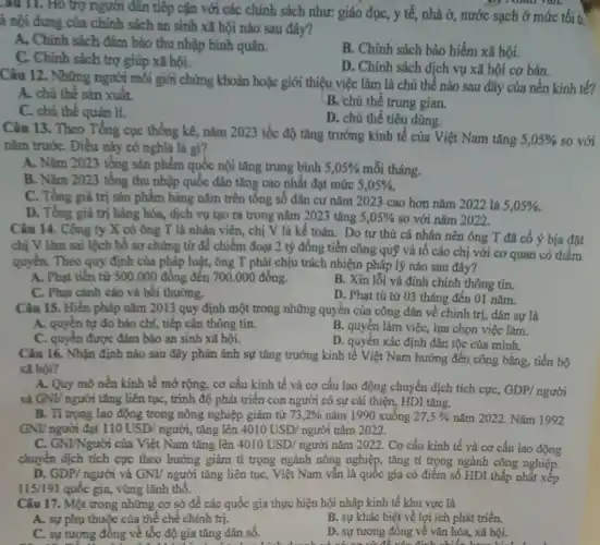 -au II. Hồ trợ người dân tiếp cận với các chính sách như: giáo dục, y tế, nhà ở, nước sạch ở mức tối tỉ
à nội dung của chính sách an sinh xã hội nào sau đây?
A. Chính sách đảm bảo thu nhập bình quân.
B. Chính sách bảo hiểm xã hội.
C. Chính sách trợ giúp xã hội.
D. Chính sách dịch vụ xã hội cơ bản.
Câu 12. Những người môi giới chứng khoản hoặc giới thiệu việc làm là chủ thể nào sau đây của nền kinh tế?
A. chủ thể sản xuât.
B. chủ thể trung gian.
C. chú thể quản lí.
D. chủ thể tiêu dùng
Câu 13. Theo Tổng cục thống kê, nǎm 2023 tốc độ tǎng trưởng kinh tế của Việt Nam tǎng
5,05%  so với
nǎm trướC. Điều này có nghĩa là gì?
A. Nǎm 2023 tổng sản phẩm quốc nội tǎng trung bình 5,05%  mỗi tháng.
B. Nǎm 2023 tổng thu nhập quốc dân tǎng cao nhất đạt mức 5,05% 
C. Tồng giá trị sân phẩm hàng nǎm trên tổng số dân cư nǎm 2023 cao hơn nǎm 2022 là
5,05% 
D. Tồng giá trị hàng hóa, dịch vụ tạo ra trong nǎm 2023 tǎng 5,05%  so với nǎm 2022.
Câu 14. Công ty X có ông T là nhân viên, chị V là kế toán.Do tư thù cá nhân nên ông T đã cố ý bịa đặt
chị V làm sai lệch bổ sơ chứng từ để chiếm đoạt 2 tỷ đồng tiền công quỹ và tô cáo chị với cơ quan có thẩm
quyền. Theo quy định của pháp luật, ông T phải chịu trách nhiệm pháp lý nào sau đây?
A. Phạt tiền từ 500.000 đồng đến 700.000 đồng.
B. Xin lỗi và đính chính thông tin.
C. Phạt cảnh cáo và bôi thường.
D. Phạt tù từ 03 tháng đến 01 nǎm.
Câu 15. Hiến pháp nǎm 2013 quy định một trong những quyền của công dân về chính trị, dân sự là
A. quyền tự do báo chí, tiếp cận thông tin.
B. quyền làm việc,lựa chọn việc làm.
C. quyền được đảm bảo an sinh xã hội.
D. quyền xác định dân tộc của mình.
Câu 16. Nhận định nào sau đây phản ánh sự tǎng trưởng kinh tế Việt Nam hướng đến công bằng, tiến bộ
xã hội?
A. Quy mô nền kinh tế mở rộng, cơ cấu kinh tế và cơ cấu lao động chuyển dịch tích cực,
GDP/nguacute (o)i
và GNL/ người tǎng liên tục, trình độ phát triển con người có sự cải thiện,, HDI tǎng.
B. Tỉ trọng lao động trong nông nghiệp giảm từ 73,2%  nǎm 1990 xuống 27,5%  nǎm 2022. Nǎm 1992
GNI/ người đạt 110USD/nguracute (o)i , tǎng lên 4010USD/nguacute (o)incheck (a)m2022.
C. GNINgười của Việt Nam tǎng lên 4010USD/ nguracute (o)i nǎm 2022. Cơ cấu kinh tế và cơ cấu lao động
chuyển dịch tích cực theo hướng giảm tỉ trọng ngành nông nghiệp., tǎng tỉ trọng ngành công nghiệp.
D. GDP/ngurgrave (o)i và GNI/ người tǎng liên tục, Việt Nam vẫn là quốc gia có điểm số HDI thấp nhất xếp
115/191 quốc gia, vùng lãnh thổ.
Câu 17. Một trong những cơ sở để các quốc gia thực hiện hội nhập kinh tế khu vực là
A. sự phụ thuộc của thể chế chính trị.
B. sự khác biệt về lợi ích phát triển.
C. sự tương đông về tốc độ gia tǎng dân số.
D. sự tương đông về vǎn hóa, xã hội.
They go shopping for lots of food and get presents ready and go shoppi