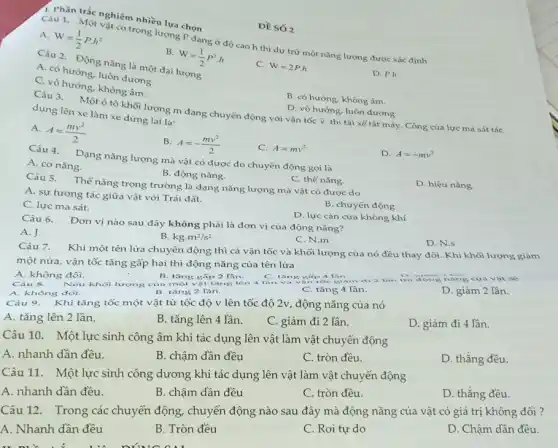 A.
W=(1)/(2)Pcdot h^2
Câu 1. Một vàtcó trọng lượng P đang ở độ cao h thì dự trữ một nǎng lượng được xác định
B.
W=(1)/(2)P^2cdot h
Câu 1. Trúc nghiệm nhiều lựa chọn
Câu 2. Động nǎng là một đại lượng
C. W=2P.h
A. có hướng, luôn dương.
C. vô hướng, không âm.
D. P.h
B. có hướng, không âm.
D. vô hướng, luôn dương.
Câu 3. Mộtô tô khối lượng m đang chuyển động với vận tốc D thì tài xế tắt máy Công của lực ma sát tác dụng lên xe làm xe dừng lại là:
A.
A=(mv^2)/(2)
B. A=-(mv^2)/(2)
C. A=mv^2
Câu 4. Dạng nǎng lượng mà vật có được do chuyển động gọi là
D. A=-mv^2
A. cơ nǎng.
B. động nǎng.
D. hiệu nǎng.
C. thế nǎng.
Câu 5. Thế nǎng trọng trường là dạng nǎng lượng mà vật có được do
A. sự tương tác giữa vật với Trái đất.
B. chuyển động.
C. lực ma sát.
Câu 6. Đơn vị nào sau đây không phải là đơn vị của động nǎng?
D. lực cản của không khí
A. J
B kgcdot m^2/s^2
C. N.m
D. N.s
Câu 7.
Khi một tên lửa chuyển động thì cả vận tốc và khối lượng của nó đều thay đổi. Khi khối lượng giảm
một nửa, vận tốc tǎng gấp hai thì động nǎng của tên lửa
B. tǎng gấp 2 Tân.
A. không đôi.
Câu 8. Nếu khối lượng của một vật tǎng lên 4 lần và v an toe
C. tǎng 4 lần.
D. giảm 2 lần.
A. không đôi.
B. tǎng 2 lần.
Câu 9. Khi tǎng tốc một vật từ tốc độ v lên tốc độ 2v, động nǎng của nó
A. tǎng lên 2 lần.
B. tǎng lên 4 lần.
C. giảm đi 2 lần.
D. giảm đi 4 lần.
Câu 10. Một lực sinh công âm khi tác dụng lên vật làm vật chuyển động
A. nhanh dần đều.
B. chậm dần đều
C. tròn đều.
D. thẳng đều.
Câu 11. Một lực sinh công dương khi tác dụng lên vật làm vật chuyển động
A. nhanh dần đều.
B. chậm dần đều
C. tròn đều.
D. thẳng đều.
Câu 12. Trong các chuyển động, chuyển động nào sau đây mà động nǎng của vật có giá trị không
A. Nhanh dần đều
B. Tròn đều
C. Rơi tự do
D. Chậm dần đều.