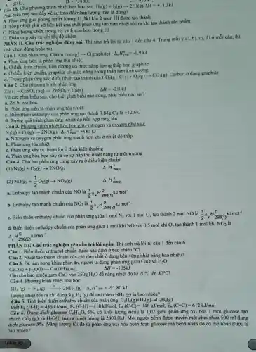 B. -134kJ
Câu 18. Cho phương trình nhiệt hóa học sau:
H_(2)(g)+I_(2)(g)arrow 2HI(g)Delta H=+11,3kJ
Phát biểu nào sau đây về sự trao đổi nǎng lượng trên là đúng?
A. Phản ứng giải phòng nhiệt lượng 113kJ khi 2 mon HI được tạo thành.
B. Tổng nhiệt phá vờ liên kết của chất phản ứng lớn hơn nhiệt tỏa ra khi tao thành sản phẩm.
C. Nǎng lượng chứa trong H_(2) và I_(2) cao hơn trong HI.
A.
-80kJ
D. Phản ứng xảy ra với tốc độ chậm.
PHAN II. Câu trắc nghiệm đúng sai. Thí sinh trả lời tử câu 1 đến câu 4 Trong mỗi ý a),b), c), d) ở mỗi câu, thí
sinh chọn đúng hoặc sai
Câu 1. Cho phản ứng: C(kim curong)arrow C(graphite) Delta _(r)H_(298)^0=-1,9kJ
a. Phản ứng trên là phản ứng thu nhiệt.
b. Ở điều kiện chuẩn , kim cương có mức nǎng lượng thấp hơn graphite.
C. Ở điều kiện chuẩn , graphite có mức nǎng lượng thấp hơn kim cương
d. Trong phàn ứng xác định nhiệt tạo thành của
CO_(2)(g):C(s)+O_(2)(g)arrow CO_(2)(g)
Carbon ở dạng graphite.
Câu 2. Cho phương trình phản ứng:
Delta H=-210kJ
Zn(s)+CuSO_(4)(aq)arrow ZnSO_(4)+Cu(s)
Và các phát biểu sau, cho biết phát biểu nào đúng, phát biểu nào sai?
a. Zn bi oxi hóa.
b. Phản ứng trên là phản ứng tỏa nhiệt.
C. Biển thiên enthalpy của phản ứng tạo thành 3,84g Cu là +12,6kJ
d. Trong quá trình phản ứng, nhiệt độ hỗn hợp tǎng lên.
Câu 3. Phương trình nhiệt hóa học giữa nitrogen và oxygen như sau:
N_(2)(g)+O_(2)(g)arrow 2NO(g) Delta _(r)H_(298)^0=+180kJ
a. Nitrogen và oxygen phản ứng mạnh hơn khi ở nhiệt độ thấp
b. Phản ứng tỏa nhiêt
C. Phản ứng xảy ra thuận lợi ở điều kiện thường
d. Phản ứng hóa học xảy ra có sự hấp thụ nhiệt nǎng từ môi trường
Câu 4. Cho hai phản ứng cùng xảy ra ở điều kiện chuẩn:
(1) N_(2)(g)+O_(2)(g)arrow 2NO(g)
Delta _(r)H_(298(1))^0
NO(g)+(1)/(2)O_(2)(g)arrow NO_(2)(g)
A ,H_(298(2))^0
a. Enthalpy tạo thành chuẩn của NO là (1)/(2)Delta _(r)H_(298(1))^0kJmol^-1
b. Enthalpy tạo thành chuẩn của NO_(2) là (1)/(2)Delta _(r)H_(298(2))^0kJmol^-1
C. Biến thiên enthalpy chuẩn của phản ứng giữa 1 mol N_(2) với 1 mol O_(2) tạo thành 2 mol NO là (1)/(2)Delta _(r)H_(298(1))^0kJmol^-1
d. Biển thiên enthalpy chuẩn của phản ứng giữa 1 mol khí NO với 0,5 mol khí O_(2) tạo thành 1 mol khí NO_(2) là
Delta _(r)H_(298(2))^0kJmol^-1
PHÀN III: Câu trắc nghiệm yêu cầu trả lời ngắn. Thí sinh trả lời từ câu 1 đến câu 6.
Câu 1. Biến thiên enthapyl chuẩn được xác định ở bao nhiêu {}^circ C
Câu 2. Nhiệt tạo thành chuẩn của các đơn chất ở dạng bền vững nhất bằng bao nhiêu?
Câu 3. Để làm nóng khẩu phần ǎn, người ta dùng phản ứng giữa CaO và H_(2)O
CaO(s)+H_(2)O(l)arrow Ca(OH)_(2)(aq)
Delta H=-105kJ
Cần cho bao nhiêu gam CaO vào 250gH_(2)O để nâng nhiệt độ từ 20^circ C lên 80^circ C
Câu 4. Phương trình nhiệt hóa học:
3H_(2)(g)+N_(2)(g)xrightarrow (t^circ )2NH_(3)(g) Delta _(r)H^circ 298=-91,80kJ
Lượng nhiệt tỏa ra khi dùng 9 g H_(2) (g) để tạo thành NH_(3)(g) là bao nhiêu?
Câu 5. Tính biến thiên enthalpy chuẩn của phản ứng: C_(3)H_(6)(g)+H_(2)(g)arrow C_(3)H_(8)(g)
Biết (HH)=436kJ/mol,E_(k)(C-H)=418kJ/mol,E_(k)(CC)=346kJ/mol,E_(s)(C=C)=612kJ/mol
Câu 6. Dung dịch glucose C_(6)H_(12)O_(6)5%  có khối lượng riêng là 1,02g/ml phản ứng oxi hóa 1 mol glucose tạo
thành CO_(2)(g) và H_(2)O(I) tỏa ra nhiệt lượng là 2803.0kJ. Một người bệnh được truyền một chai chứa 500 ml dung
dịch glucose 5%  Nǎng lượng tối đa từ phản ứng oxi hóa hoàn toàn glucose mà bênh nhân đó có thể nhân được là
bao nhiêu?