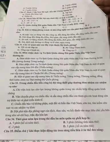 B. 2 quân chùng
A. 4 quân chùng
D. 6 quân chúng
C. 5 quân chùng
Câu 27. Bước 2 tập hợp đội ngô tiểu đội 3 hàng ngang là...?
A. Chinh đốn hàng ngũ
B. Tập hợp.
D. Giải tán
C. Diểm số.
Câu 28. Mành bàn đồ Hà Nội nào dưới đây có tỉ lệ 1:25.000...?
A. F-48-115-A
(B) F-48 -116 A-a
D. F-50-117-B-a
C. F-49-C-a
Câu 29. Quân chùng Hải quân Nhân dân Việt Nam có mấy BTL vùng:
A. 3	B.) 5	C. 2
D. 4
Câu 30. Khi cơ động phòng tránh vũ khí công nghệ cao cần phải thực hiện tốt các yêu
cầu:
A. Bí mật, vừa cơ động vừa đào công sự, đến đúng địa điểm, sẵn sàng chiến đấu cao.
B. Chủ động đến đúng địa điểm, thời gian, sẵn sàng chiến đấu cao.
C. Bí mật, cơ động nhanh, đến đúng địa điểm, thời gian,sẵn sàng chiến đấu cao.
D. Xác định một đường cơ động và tổ chức nguy trang
Câu 31. Các cơ quan nào sau đây trực thuộc Bộ Quốc phòng?
A. Tất cả các đáp án
B. Bộ Tổng Tham mưu,
C. Tổng cục Chính trị,
D. Tổng cục 2
Câu 32. Đảm nhận chức vụ Tư lệnh Quân chủng Hải quân Nhân dân Việt Nam
thường là:
A. Đảm nhận chức vụ Tư lệnh Quân chủng Hải quân Nhân dân Việt Nam thường là Đô
đốc (tương đương Trung tướng).
B. Đảm nhận chức vụ Tư lệnh Quân chủng Hải quân Nhân dân Việt Nam do một sĩ quan
cao cấp mang hàm Đô đốc (Thiếu tướng)
C. Đảm nhận chức vụ Tư lệnh Quân chủng Hải quân Nhân dân Việt Nam do một sĩ quan
cao cấp mang hàm từ Chuẩn Đô đốc (Trung tướng)
D. Một sĩ quan cao cấp mang hàm từ Thiếu tướng, Trung tướng, Thượng tướng, đồng
thời kiêm chức vụ Thứ trưởng Bộ Quốc phòng.
Câu 33. Trong chiến đấu tiến công bộ đội tǎng thiết giáp thường đảm nhiệm các nhiệm
vụ nào:
A. Chi viện hoả lực cho lực lượng không quân trong tác chiến hiệp đồng quân binh
chủng
B. Vận chuyển phục vụ chiến đấu và sẵn sàng chiến đấu còn tham gia các hoạt động cứu
trợ thiên tai và phát triển kinh tế.
C. Chiến đấu bảo vệ không phận, mặt đất và biển đảo Việt Nam; cứu trợ,tìm kiếm cứu
nạn và các nhiệm vụ khác
D. Đột phá trận địa phòng ngự của địch, thọc sâu, vu hồi đánh vào mục tiêu chủ yếu bên
trong như sở chỉ huy, trận địa hỏa lực
Câu 34. Thời gian ném lựu trong thi đấu ba môn quân sự phối hợp là:
A. 5 phút (kê cả ném thử).
B. 3 phút (không tính ném thử)
C. 2 phút
D. 3 phút (kể cả ném thử)
Câu 35. Điểm chú ý khi thực hiện động tác treo súng tiêu liên ở tư thế đeo súng: