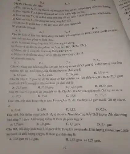 B. 2.
D. 4.
Câu 95.Cho các phát biều:
C. 3.
a) Kim loại Na,K, Fe, Ag đều có khả nǎng phản ứng với khí oxygen ngay điều kiện thường.
b) Kim loại Na.K,Ca phản ứng mạnh với nước ở điều kiện thường.
c) Kim loại Mg , Fe, Zn có khả nǎng phản ứng với hơi nước ở nhiệt độ cao tạo ra hydroxide.
d) Kim loại Au, Al Cu không tan trong dung dịch HCl.
e) Kin loại Fe manh hơn có thể đầy Cu ra khỏi dung dich muối.
Số phát biểu đúng là
D. 5.
A. 2.
B. 3.
C. 4.
Câu 96 Một số kim loại thông dụng như nhôm (aluminium). sắt (iron),vàng (gold) có nhiều
tính chất hóa học giống và khác nhau.
a) Sắt bị hòa tan trong dung dịch HCl còn vàng thì không.
b) Nhôm và sắt đều tác dụng được với dung dịch HCl, H_(2)SO_(4) loãng.
c) Nhôm.sắt và vàng : đều bền trong : không khi ( và nướC.
d) Nhôm và sắt đều tác dụng với kh chlorine theo cùng tỉ lệ mol.
phát biểu đúng là
D. 5.
A. 2.
B. 3.
C. 4.
Câu 97 .Nung một hỗn hợp gồm 4,8 gam bộ t magnesium và 3,2 gam bột sulfur trong một ống
nghiệm đây kín . Khối lượng chất rắn thu được sau phản ứng là
A. 8,0 gam.
B. 11,2 gam.
C. 5,6 gam.
D. 4,8 gam.
Câu 98.Cho 11,2 gam bột sắt tác dụng với khí chlor ine dư. Sau phản ứng thu được 32.5 gam
muối sắt. Khối lương khí chlorine tham gia phản ứng là
A. 21,3 gam.
B. 20,50 gam.
C. 10,55 gam.
D. 10,65 gam.
Câu 99.Cho 5,4 gam Al tác dung hết với khí Cl_(2) (dư), thu được m gam mu ối. Giá trị của m là
A. 12,5
B. 25,0 .
C. 19,6 .
D.26.7.
Câu 100. Đốt cháy hoàn toàn m gam Fe trong khí Cl_(2) dư, thu được 6,5 gam muối Giá trị của m
là
A. 2,24 .
B. 2.80 .
C. 1,12 .
D. 0.56 .
Câu 101. Đốt nhôm trong bình khí đựng chlorine . Sau phản ứng thấy khối lượng chất rắn trong
bình tǎng 7,1 gam.Khối lượng nhôm đã tham gia phản ứng là
A. 2,7 gam.
B. 1.8 gam.
C. 4,1 gam.
D. 5.4 gam.
Câu 102. Đốt cháy hoàn toàn 1,35 gam nhôm trong khí oxygen dư. Khối lượng aluminium oxide
tạo thành và khối lượng oxygen đã tham gia phản ứng là
A. 2.25 gam và 1,2 gam.
B. 2,55 gam và 1,28 gam.
10