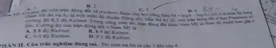 B. 2
D. 4.
M=logA-logA
độ một trận động đất M (richter) tuge cho bởi công thức
C. 3.
A. 1.
A. Li một biến độ chuẩn (hẳng vô)Dầu the ky 20 một trận đijog cals o San Franc isco có
cường độ 8,3 độ Richter. Trong cing nằm đó, trận động đia khác Nam Mỹ có biên đ) mạnh hơn glp 4
lin. Curing do của trận động đất ở Nam Mỹ là
A. 8.8 đo Richter.
B.9 độ Richter.
C. 9.0 đio Richter.
D. 9.1 đó Richter.
HÀN II. Câu trắc nghiệm đúng sai.Thisinh trá lời tử câu | đến câu 4.