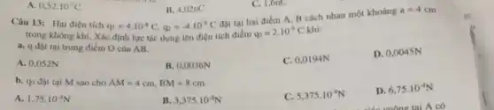 B. 4,02nC
q_(1)=4cdot 10^-8C,q_(2)=-4cdot 10^-8C
Câu 13: Hai điện tích
đặt tại hai điểm A. B cách nhau một khoảng
a=4cm
trong không khí. Xác định lực tác dụng lên điện tích điểm
q_(0)=2.10^-9C khi:
a. q đặt tại trung điểm O của AB.
D. 0,0045N
A. 0,052N
B. 0,0036N
C. 0,0194N
A 0,52cdot 10^-7C
C. 1,6nC
b. qo đặt tại M sao cho AM=4cm,BM=8cm.
A. 1,75cdot 10^-4N
B. 3,375cdot 10^-4N
C. 5,375cdot 10^-4N
D. 6,75cdot 10^-4N