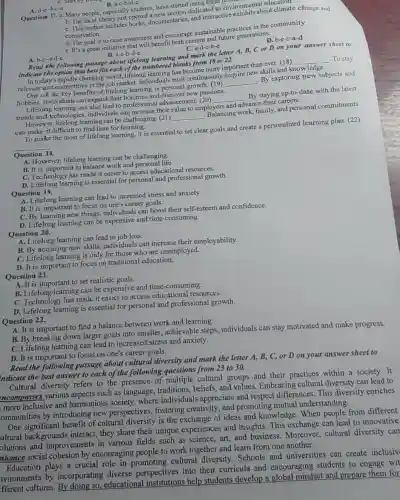 B. a-c-b-d-c
Question 17. a. Many people especially students, have started using these resulto
dedicated to environmental out climate
C. This section includes books, documentaries, and interactive ironnits about climate change and
conservation.
d. The goal is to raise awareness and encourage sustainable practices in the community.
e. It's a great initiative that will benefit both current and future generations,
D. b-e-c-a-d
C. a-d-c-b-e
Read the following passage about lifetong learning and mark the letter A,B, C or D on your answer sheet to
indicate the option that best fits each of the numbered blanks from 18 to 22.
A. b-c-a-d-e.
B. a-c-b-d-e
In today's rapidly changing world, lifelong learning has nks from more important than ever (18)
__ To stay
relevant and competitive in the tob market, individuals must continuously acquire new skills and knowledge.
One of the key benefits of lifelong learning is personal
__
By exploring new subjects and
hobbies, individuals car expand their horizons and discover new passions.
Lifelong learning can also lead to professional advancement. (20)
__
By staying up-to-date with the latest
trends and technologi es, individuals can increase thei value to employers
and
advance their careers.
However, lifelong learning can be challenging. (21)
__
Balancing work, family, and personal commitments
can make it difficult to find time for learning.
To make the most of lifelong learning, it is essential to set clear goals and create a personalized learning plan. (22)
__
Question 18.
A. However, lifelong learning can be challenging.
B. It is important to balance work and personal life.
C. Technology has made it easier to access educational resources.
D. Lifelong learning is essential for personal and professional growth.
Question 19.
A. Lifelong learning can lead to increased stress and anxiety.
B. It is important to focus on one's career goals.
C. By learning new things, individuals can boost their self-esteem and confidence.
D. Lifelong learning can be expensive and time -consuming.
Question 20.
A. Lifelong learning can lead to job loss.
B. By acquiring new skills, individuals can increase their employability.
C. Lifelong learning is only for those who are unemployed.
D. It is important to focus on traditional education.
Question 21.
A. It is important to set realistic goals.
B. Lifelong learning can be expensive and time -consuming.
C. Technology has made it easier to access educational resqurces.
D. Lifelong learning is essential for personal and professional growth.
Question 22.
A. It is important to find a balance between work and learning.
B. By breaking down larger goals into smaller,achievable steps individuals can stay motivated and make progress.
C. Lifelong learning can lead to increased stress and anxiety.
D. It is important to focus on one's career goals.
Read the following passage about cultural diversity and mark the letter A, B, C, or D on your answer sheet to
indicate the best answer to each of the following questions from 23 to 30.
Cultural diversity refers to the presence of multiple cultural groups and their practices within a society. It
ncompasses various aspects such as language traditions, beliefs, and values. Embracing cultural diversity can lead to
more inclusive and harmonious society where individuals appreciate and respect differences. This diversity enriches
ommunities by introducing new perspectives, fostering creativity, and promoting mutual understanding.
One significant benefit of cultural diversity is the exchange of ideas and knowledge. When people from different
ultural backgrounds interact, they share their unique experiences and insights. This exchange can lead to innovative
olutions and improvements in various fields such as science,art, and business Moreover, cultural diversity can
nhance social cohesion by encouraging people to work together and learn from one another.
Education plays a crucial role in promoting cultural diversity Schools and universities can create inclusiv
avironments by incorporating diverse perspectives into their curricula and encouraging students to engage wit
ifferent cultures. By doing so, educational institutions help students develop a global mindset and prepare them for