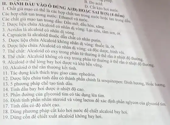 B. Do acid
D. Cất kéo hơi nướC.
II. DÁNH DÁU V AO Ô ĐÚNG
A/(D) HOÁC SAI
B/(S) (4 điểm)
1. Chất giả mạo có thể là các hợp chất tan trong nước hoặc tan trong dầu.
Các hợp chất tan trong nước: Ethanol và nướC.
Các chất giả mạo tan trong dầu: Dầu mỡ, dầu hóa, xǎng.
2. Dược liệu chứa Alcaloid có nhân di vòng: Lạc tiên, tâm sen, ớt.
3. Acridin là alcaloid có nhân dị vòng.
4. Capsaicin là alcaloid thuộc dẫn chất có nhân purin.
5. Dược liệu chứa Alcaloid không nhân dị vòng: thuốc lá, ớt.
6. Dược liệu chứa Alcaloid có nhân di vòng: cà độc dược , bình vôi.
7. Thể chất: Alcaloid có oxy trong phân tử thường ở thể rǎn ở nhiệt độ thường.
8. Thể chất: Alcaloid không có oxy trong phân tử thường ở thể rắn ở nhiệt độ thường.
9. Alcaloid ở thê lỏng bay hơi được và khá bền vững.
10. Alcaloid ở thể rắn thường kết tinh.
11. Tác dụng kích thích trực giao cảm:ephedrin.
12. Dược liệu chứa tinh dâu có thành phân chính là sesquiterpen: Đinh hương, Hoặc hương.
13. 5 phương pháp chế tạo tinh dâu.
14. Tinh dầu bay hơi được ở nhiệt độ cao.
15. Phần đường của glycosid tim có tác dụng lên tim.
16. Định tính phân nhân steroid và vòng lacton để xác định phần aglycon của glycosid tim.
17. Tinh dầu có độ nhớt cao.
18. Dùng phương pháp cất kéo hơi nước để chiết alcaloid bay hơi.
19. Dùng côn để chiết xuất alcaloid không bay hơi.