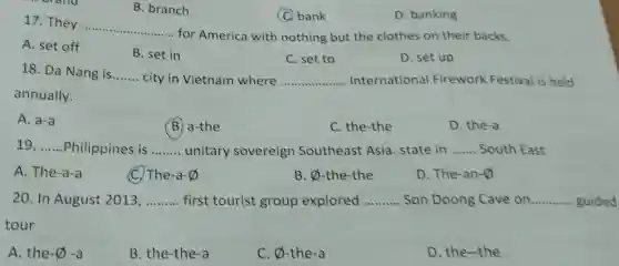 B. branch
(Q) bank
D. banking
17. They
__
for America with nothing but the clothes on their backs.
A. set off
B. set in
C. set to
D. set up
18. Da Nang is __ city in Vietnam where __ Internationa Firework Festival is held
annually.
A. a-a
B. a-the
C. the-the
D. the-a
19. __ Philippines is __ unitary sovereign Southeast Asia. state in __ South East
A. The-a-a
(C) The-a-0
B. x -the-the
D. The-an-0
20. In August 2013, __ first tourist group explored __ Son Doong Cave on __
tour
A. the-0 ) -a
B. the-the-a
C. varnothing  -the-a
D. the-the