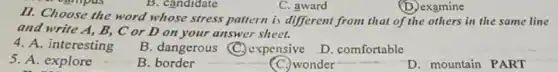 B. candidate
C. award
(D.) examine
5. A. explore
ouripus
II. Choose the word whose stress pattern is different from that of the others in the same line
and write A, B,C or D on your answer sheet.
4. A. interesting
B. dangerous (C)expensive
D. comfortable
B. border
C. wonder
D. mountain PART