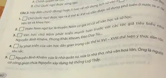 B. Chữ Quốc ngữ được sáng tạo.
Câu 2. Hãy điên chữ Đ (đúng) hoặc S (sai) vé nội dung lịch sử vào
oL
Chữ Quốc ngữ được tạo ra ở thế kì XVI và dần được sử dụng phổ biến ở nước ta vi...
square 
tiện lợi và khoa họC.
2. [ Thiên Nam ngữ lục là truyện Nôm có giá trị cá vé vǎn học và sử họC.
square 
square  Vǎn học chữ Nôm phát triển mạnh hơn trước với các tác giá tiêu biểu như
Nguyễn Bình Khiêm, Phủng Khắc Khoan, Đào Duy Từ,...
square 
Sự phát triển của vǎn học dân gian trong các thế kỉ
XVI-XVIII
thể hiện ý thức dân tộc
sâu sắC.
square 
có Nguyễn Bình Khiêm vừa là nhà quân sự,vừa là nhà thơ,nhà vǎn hoá lớn.Ong là người