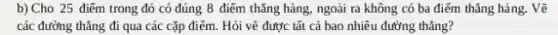 b) Cho 25 điểm trong đó có đúng 8 điểm thǎng hàng,ngoài ra không có ba điểm thǎng hàng . Vẽ
các đường thẳng đi qua các cặp điểm.Hỏi vẽ được tất cả bao nhiêu đường thẳng?
